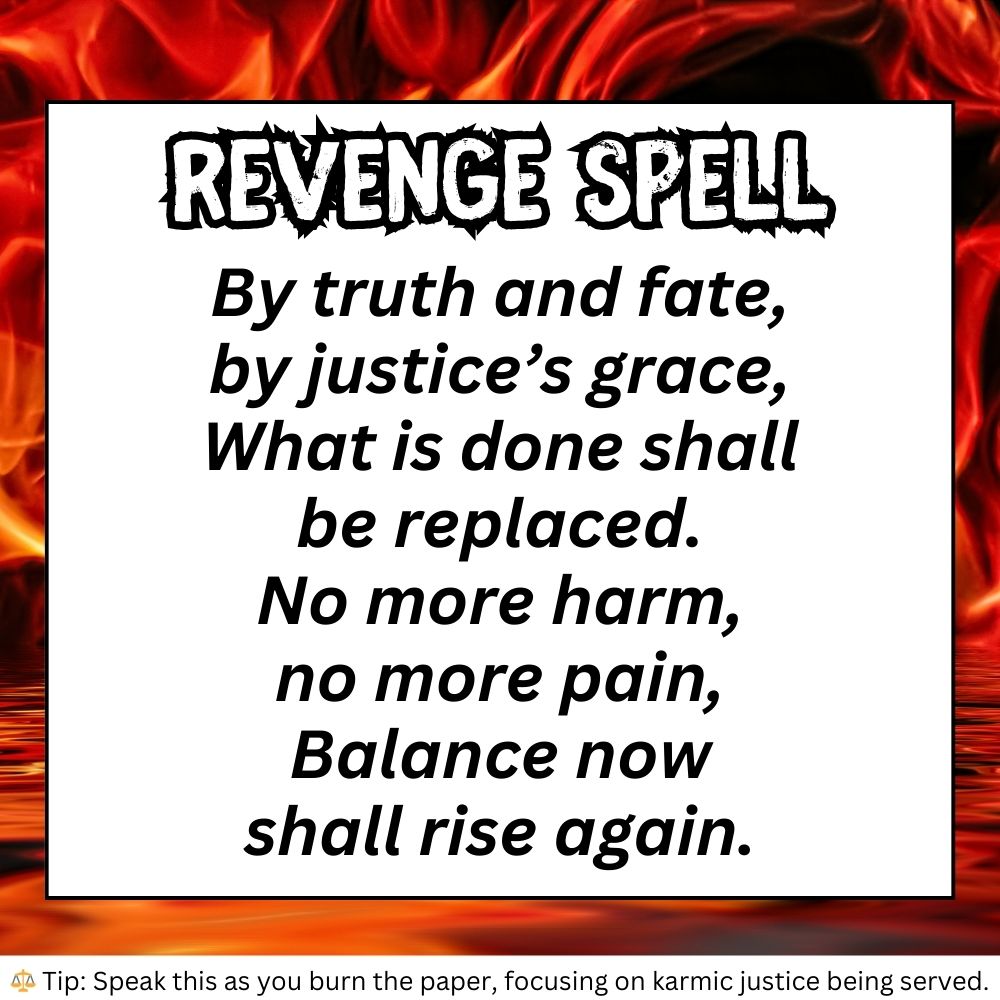 Digital image of a Revenge Spell for Witch Spells And Potions Real and Defensive Magic Spells. The spell is written in bold black font over a background of red and orange flames. It reads:

"By truth and fate,
by justice’s grace,
What was done
shall be replaced.
No more harm,
no more pain,
Balance now
shall rise again."

A small tip at the bottom states: "Speak this as you burn the paper, focusing on karmic justice being served."

This spell aligns with Work Protection Spell and Spells Witchcraft Aesthetic, channeling balance and retribution.